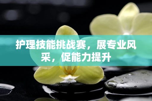护理技能挑战赛，展专业风采，促能力提升