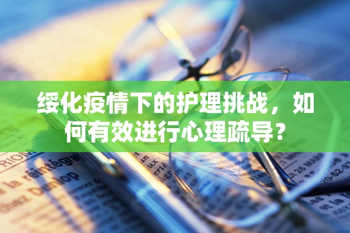 绥化疫情下的护理挑战，如何有效进行心理疏导？
