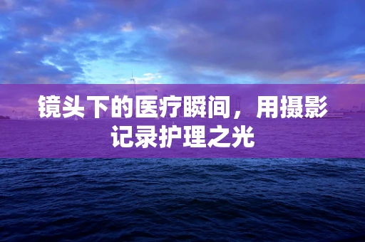 镜头下的医疗瞬间，用摄影记录护理之光