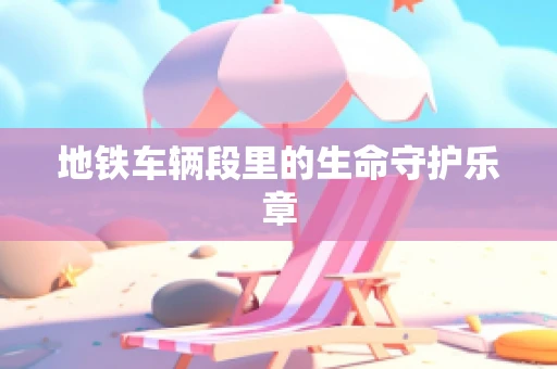 地铁车辆段里的生命守护乐章