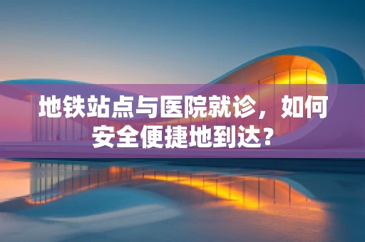 地铁站点与医院就诊，如何安全便捷地到达？