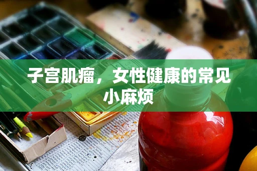 子宫肌瘤，女性健康的常见小麻烦