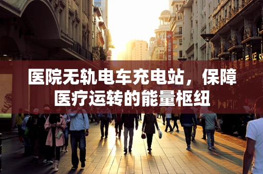 医院无轨电车充电站，保障医疗运转的能量枢纽