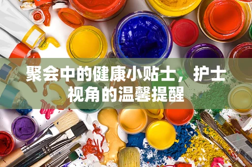 聚会中的健康小贴士，护士视角的温馨提醒