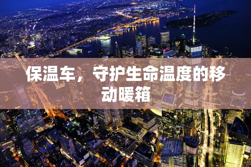 保温车，守护生命温度的移动暖箱