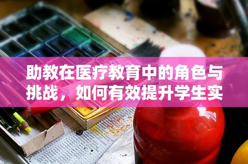 助教在医疗教育中的角色与挑战，如何有效提升学生实践能力？