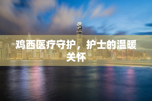 鸡西医疗守护，护士的温暖关怀