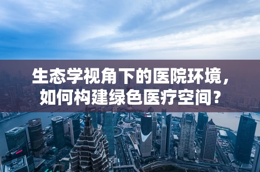 生态学视角下的医院环境，如何构建绿色医疗空间？