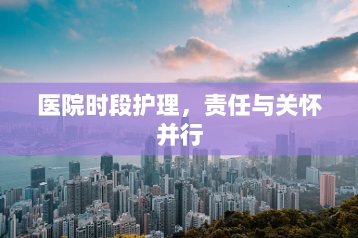 医院时段护理，责任与关怀并行