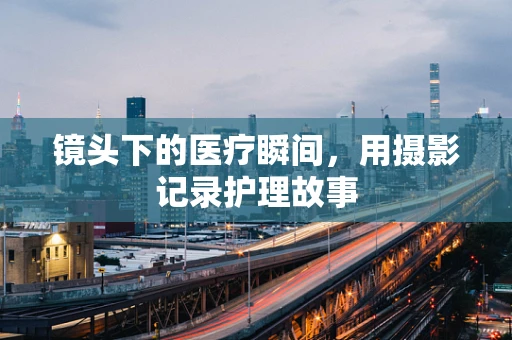 镜头下的医疗瞬间，用摄影记录护理故事