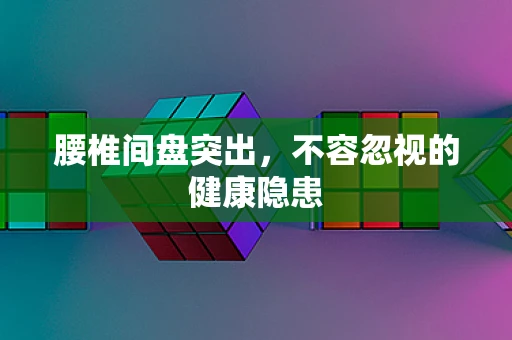 腰椎间盘突出，不容忽视的健康隐患
