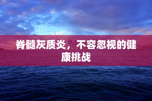 脊髓灰质炎，不容忽视的健康挑战