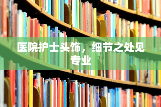 医院护士头饰，细节之处见专业