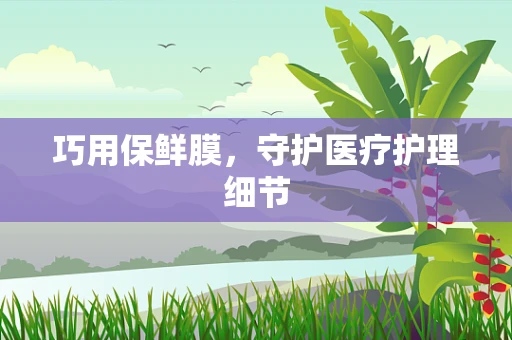 巧用保鲜膜，守护医疗护理细节