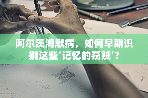 阿尔茨海默病，如何早期识别这些‘记忆的窃贼’？