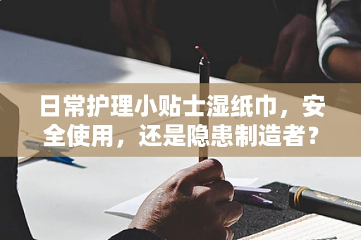 日常护理小贴士湿纸巾，安全使用，还是隐患制造者？