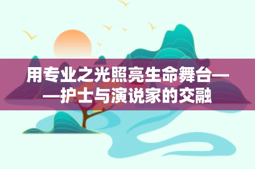 用专业之光照亮生命舞台——护士与演说家的交融
