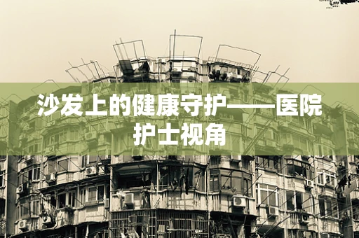 沙发上的健康守护——医院护士视角