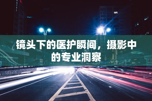镜头下的医护瞬间，摄影中的专业洞察