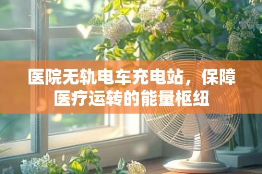 医院无轨电车充电站，保障医疗运转的能量枢纽