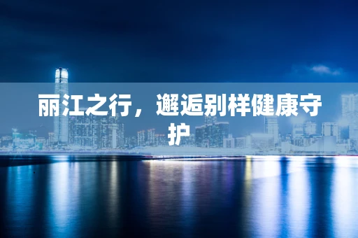丽江之行，邂逅别样健康守护