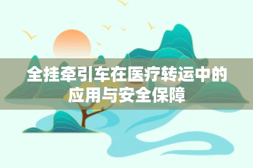 全挂牵引车在医疗转运中的应用与安全保障