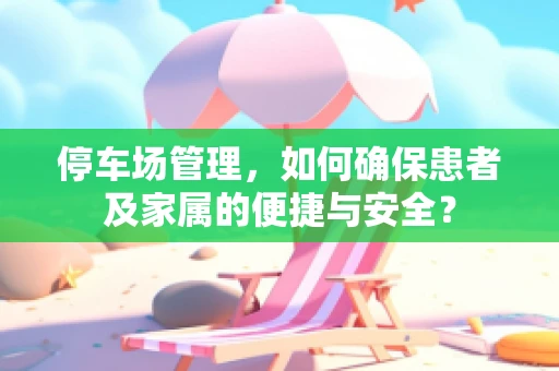 停车场管理，如何确保患者及家属的便捷与安全？