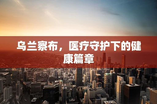 乌兰察布，医疗守护下的健康篇章
