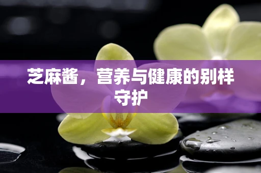 芝麻酱，营养与健康的别样守护