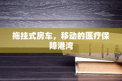 拖挂式房车，移动的医疗保障港湾