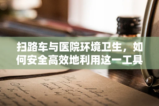 扫路车与医院环境卫生，如何安全高效地利用这一工具？