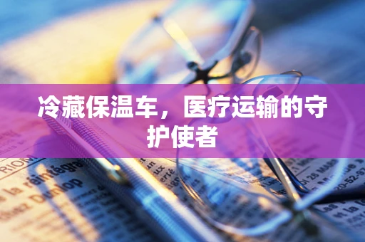 冷藏保温车，医疗运输的守护使者