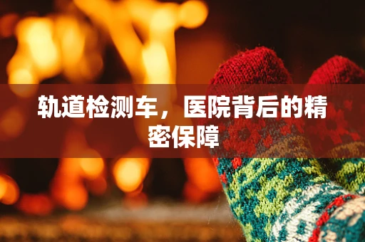 轨道检测车，医院背后的精密保障