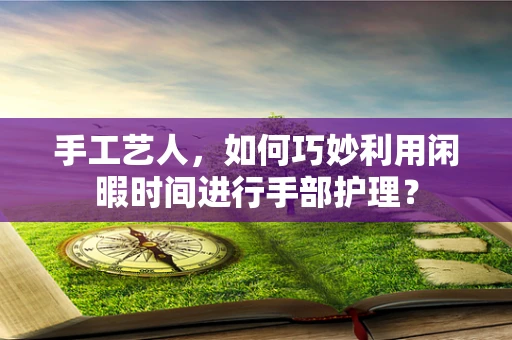 手工艺人，如何巧妙利用闲暇时间进行手部护理？