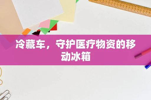 冷藏车，守护医疗物资的移动冰箱