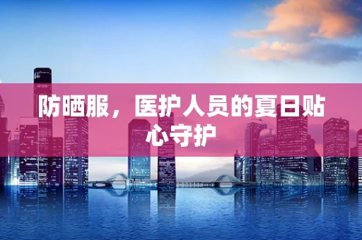防晒服，医护人员的夏日贴心守护