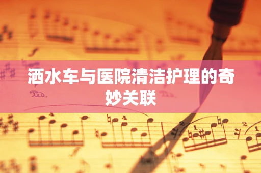 洒水车与医院清洁护理的奇妙关联