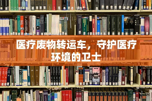 医疗废物转运车，守护医疗环境的卫士