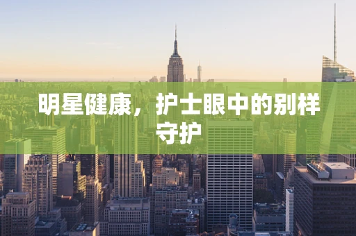 明星健康，护士眼中的别样守护