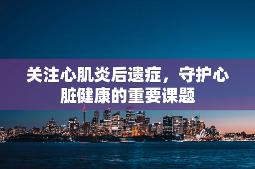 关注心肌炎后遗症，守护心脏健康的重要课题