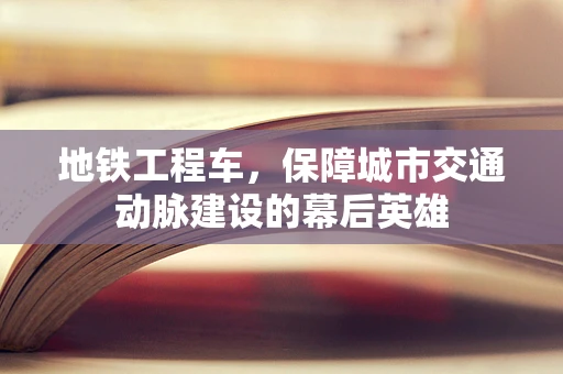地铁工程车，保障城市交通动脉建设的幕后英雄