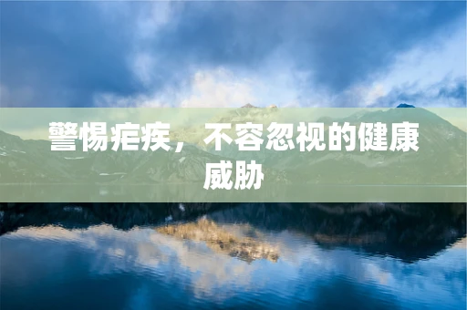 警惕疟疾，不容忽视的健康威胁
