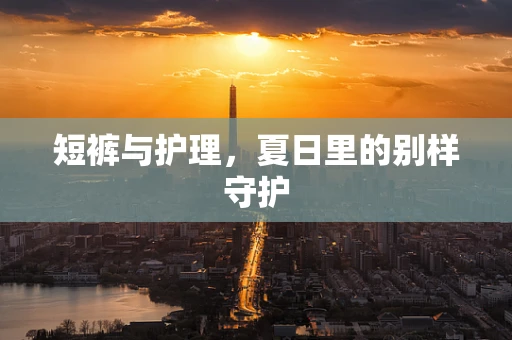短裤与护理，夏日里的别样守护