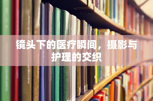 镜头下的医疗瞬间，摄影与护理的交织