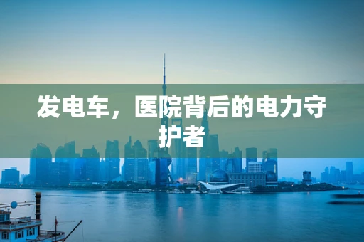 发电车，医院背后的电力守护者