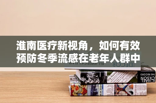 淮南医疗新视角，如何有效预防冬季流感在老年人群中的高发？