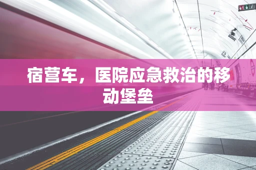 宿营车，医院应急救治的移动堡垒