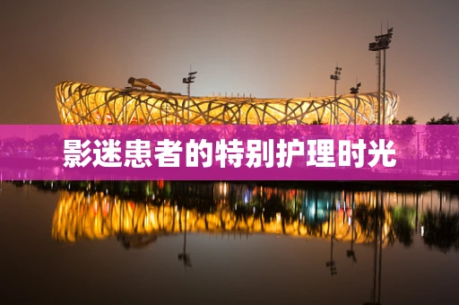 影迷患者的特别护理时光