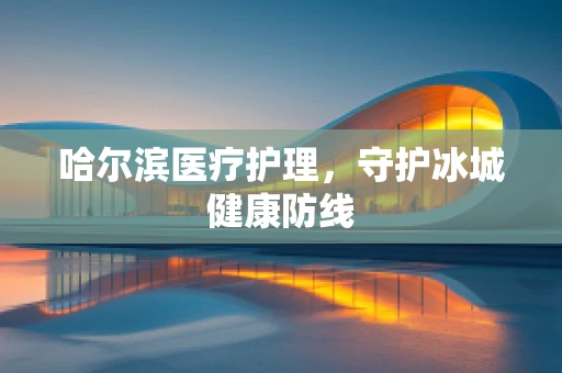 哈尔滨医疗护理，守护冰城健康防线