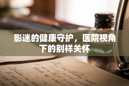 影迷的健康守护，医院视角下的别样关怀